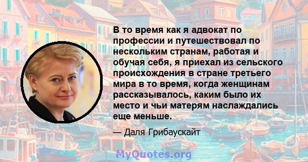 В то время как я адвокат по профессии и путешествовал по нескольким странам, работая и обучая себя, я приехал из сельского происхождения в стране третьего мира в то время, когда женщинам рассказывалось, каким было их