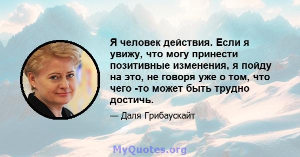 Я человек действия. Если я увижу, что могу принести позитивные изменения, я пойду на это, не говоря уже о том, что чего -то может быть трудно достичь.