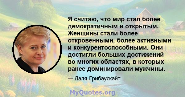 Я считаю, что мир стал более демократичным и открытым. Женщины стали более откровенными, более активными и конкурентоспособными. Они достигли больших достижений во многих областях, в которых ранее доминировали мужчины.