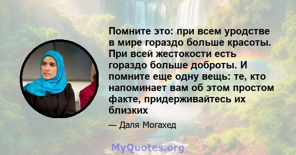 Помните это: при всем уродстве в мире гораздо больше красоты. При всей жестокости есть гораздо больше доброты. И помните еще одну вещь: те, кто напоминает вам об этом простом факте, придерживайтесь их близких