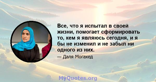 Все, что я испытал в своей жизни, помогает сформировать то, кем я являюсь сегодня, и я бы не изменил и не забыл ни одного из них.