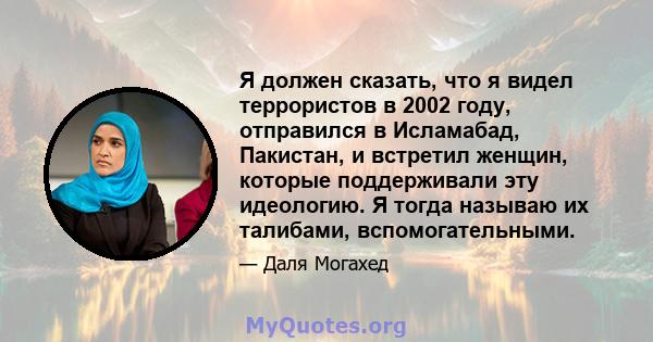 Я должен сказать, что я видел террористов в 2002 году, отправился в Исламабад, Пакистан, и встретил женщин, которые поддерживали эту идеологию. Я тогда называю их талибами, вспомогательными.