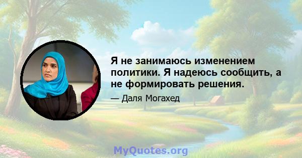 Я не занимаюсь изменением политики. Я надеюсь сообщить, а не формировать решения.