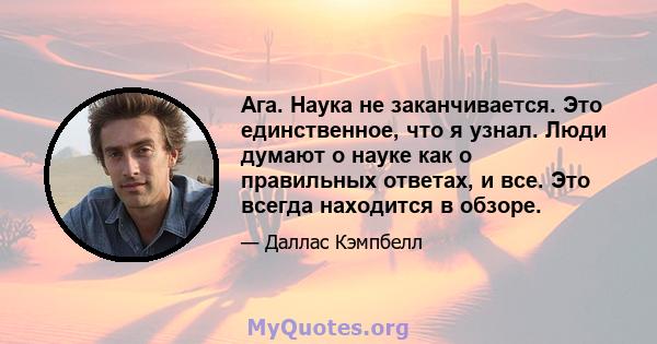 Ага. Наука не заканчивается. Это единственное, что я узнал. Люди думают о науке как о правильных ответах, и все. Это всегда находится в обзоре.