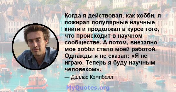 Когда я действовал, как хобби, я пожирал популярные научные книги и продолжал в курсе того, что происходит в научном сообществе. А потом, внезапно мое хобби стало моей работой. Однажды я не сказал: «Я не играю. Теперь я 