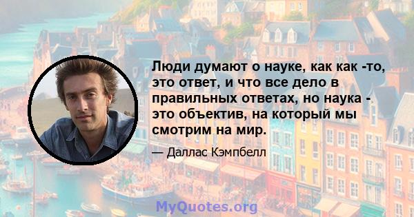 Люди думают о науке, как как -то, это ответ, и что все дело в правильных ответах, но наука - это объектив, на который мы смотрим на мир.