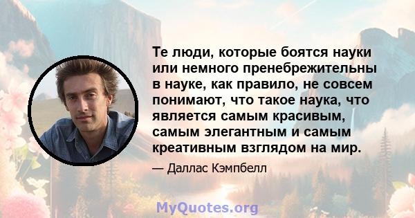 Те люди, которые боятся науки или немного пренебрежительны в науке, как правило, не совсем понимают, что такое наука, что является самым красивым, самым элегантным и самым креативным взглядом на мир.