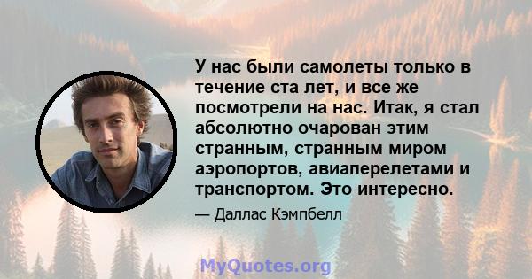 У нас были самолеты только в течение ста лет, и все же посмотрели на нас. Итак, я стал абсолютно очарован этим странным, странным миром аэропортов, авиаперелетами и транспортом. Это интересно.