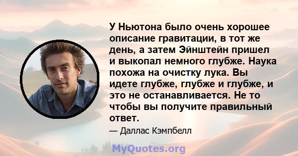 У Ньютона было очень хорошее описание гравитации, в тот же день, а затем Эйнштейн пришел и выкопал немного глубже. Наука похожа на очистку лука. Вы идете глубже, глубже и глубже, и это не останавливается. Не то чтобы вы 