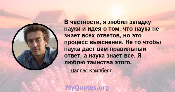 В частности, я любил загадку науки и идея о том, что наука не знает всех ответов, но это процесс выяснения. Не то чтобы наука даст вам правильный ответ, а наука знает все. Я люблю таинства этого.