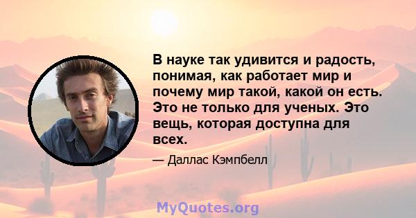 В науке так удивится и радость, понимая, как работает мир и почему мир такой, какой он есть. Это не только для ученых. Это вещь, которая доступна для всех.