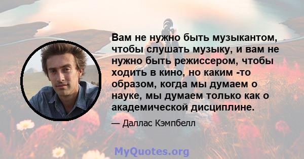 Вам не нужно быть музыкантом, чтобы слушать музыку, и вам не нужно быть режиссером, чтобы ходить в кино, но каким -то образом, когда мы думаем о науке, мы думаем только как о академической дисциплине.