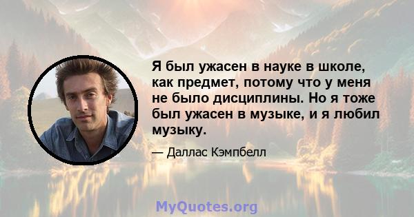 Я был ужасен в науке в школе, как предмет, потому что у меня не было дисциплины. Но я тоже был ужасен в музыке, и я любил музыку.