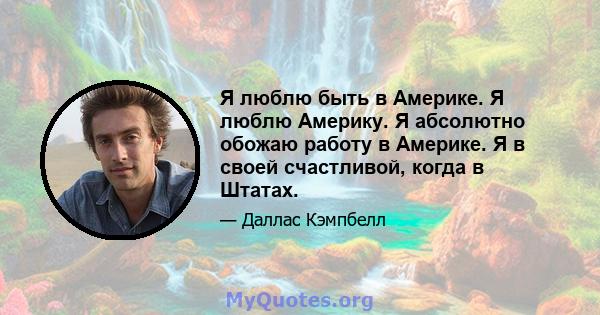 Я люблю быть в Америке. Я люблю Америку. Я абсолютно обожаю работу в Америке. Я в своей счастливой, когда в Штатах.