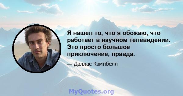 Я нашел то, что я обожаю, что работает в научном телевидении. Это просто большое приключение, правда.