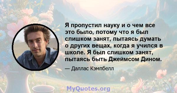 Я пропустил науку и о чем все это было, потому что я был слишком занят, пытаясь думать о других вещах, когда я учился в школе. Я был слишком занят, пытаясь быть Джеймсом Дином.