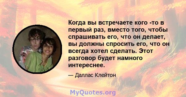 Когда вы встречаете кого -то в первый раз, вместо того, чтобы спрашивать его, что он делает, вы должны спросить его, что он всегда хотел сделать. Этот разговор будет намного интереснее.