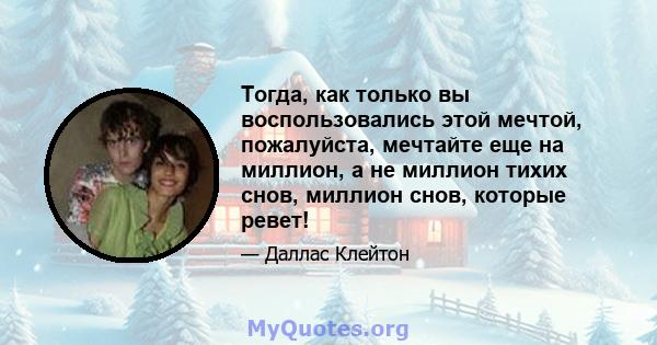 Тогда, как только вы воспользовались этой мечтой, пожалуйста, мечтайте еще на миллион, а не миллион тихих снов, миллион снов, которые ревет!