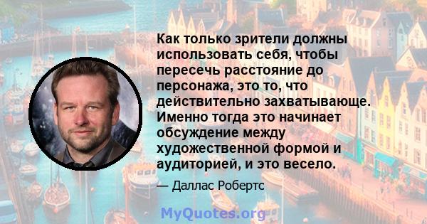 Как только зрители должны использовать себя, чтобы пересечь расстояние до персонажа, это то, что действительно захватывающе. Именно тогда это начинает обсуждение между художественной формой и аудиторией, и это весело.