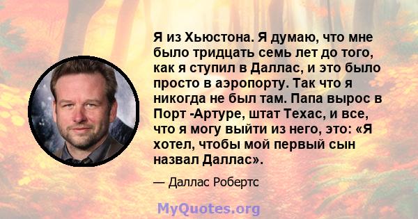 Я из Хьюстона. Я думаю, что мне было тридцать семь лет до того, как я ступил в Даллас, и это было просто в аэропорту. Так что я никогда не был там. Папа вырос в Порт -Артуре, штат Техас, и все, что я могу выйти из него, 