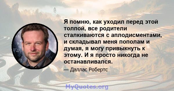 Я помню, как уходил перед этой толпой, все родители сталкиваются с аплодисментами, и складывал меня пополам и думая, я могу привыкнуть к этому. И я просто никогда не останавливался.