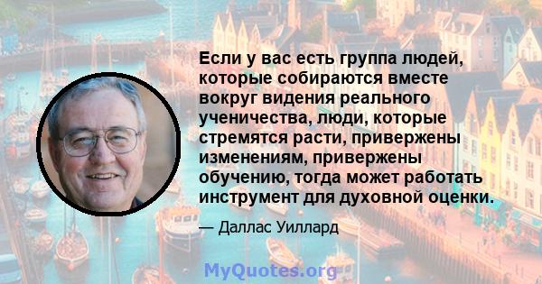 Если у вас есть группа людей, которые собираются вместе вокруг видения реального ученичества, люди, которые стремятся расти, привержены изменениям, привержены обучению, тогда может работать инструмент для духовной