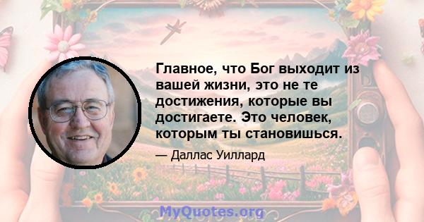 Главное, что Бог выходит из вашей жизни, это не те достижения, которые вы достигаете. Это человек, которым ты становишься.