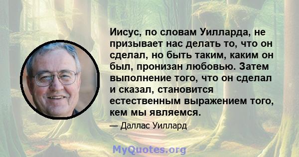 Иисус, по словам Уилларда, не призывает нас делать то, что он сделал, но быть таким, каким он был, пронизан любовью. Затем выполнение того, что он сделал и сказал, становится естественным выражением того, кем мы