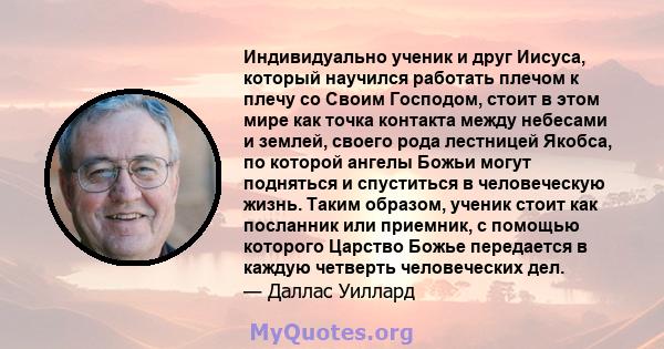 Индивидуально ученик и друг Иисуса, который научился работать плечом к плечу со Своим Господом, стоит в этом мире как точка контакта между небесами и землей, своего рода лестницей Якобса, по которой ангелы Божьи могут