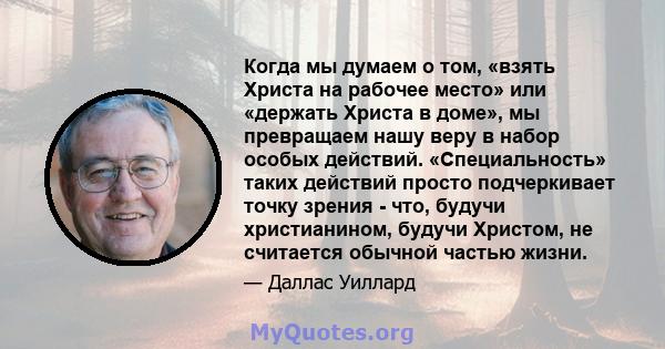 Когда мы думаем о том, «взять Христа на рабочее место» или «держать Христа в доме», мы превращаем нашу веру в набор особых действий. «Специальность» таких действий просто подчеркивает точку зрения - что, будучи