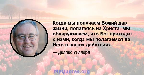 Когда мы получаем Божий дар жизни, полагаясь на Христа, мы обнаруживаем, что Бог приходит с нами, когда мы полагаемся на Него в наших действиях.