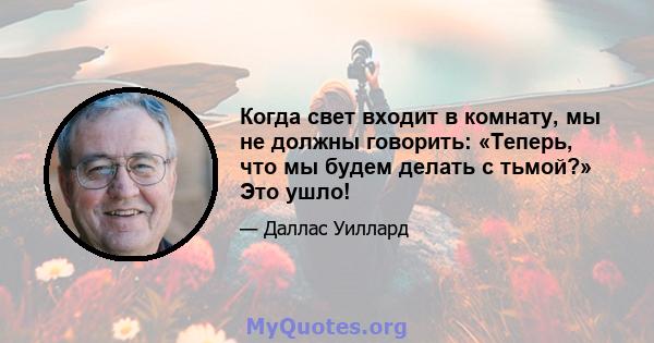 Когда свет входит в комнату, мы не должны говорить: «Теперь, что мы будем делать с тьмой?» Это ушло!