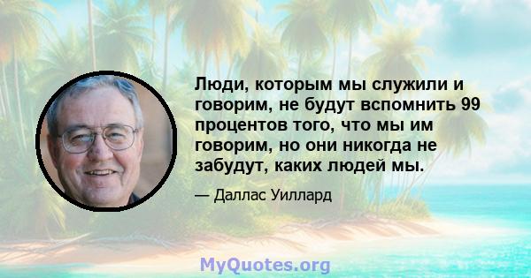 Люди, которым мы служили и говорим, не будут вспомнить 99 процентов того, что мы им говорим, но они никогда не забудут, каких людей мы.