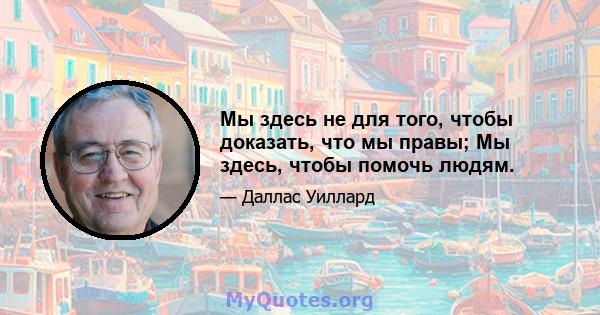 Мы здесь не для того, чтобы доказать, что мы правы; Мы здесь, чтобы помочь людям.