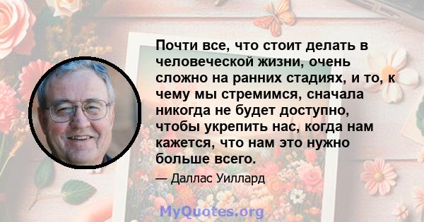 Почти все, что стоит делать в человеческой жизни, очень сложно на ранних стадиях, и то, к чему мы стремимся, сначала никогда не будет доступно, чтобы укрепить нас, когда нам кажется, что нам это нужно больше всего.