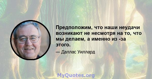 Предположим, что наши неудачи возникают не несмотря на то, что мы делаем, а именно из -за этого.