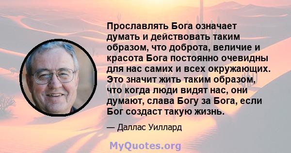 Прославлять Бога означает думать и действовать таким образом, что доброта, величие и красота Бога постоянно очевидны для нас самих и всех окружающих. Это значит жить таким образом, что когда люди видят нас, они думают,