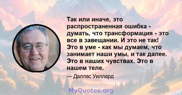 Так или иначе, это распространенная ошибка - думать, что трансформация - это все в завещании. И это не так! Это в уме - как мы думаем, что занимает наши умы, и так далее. Это в наших чувствах. Это в нашем теле.