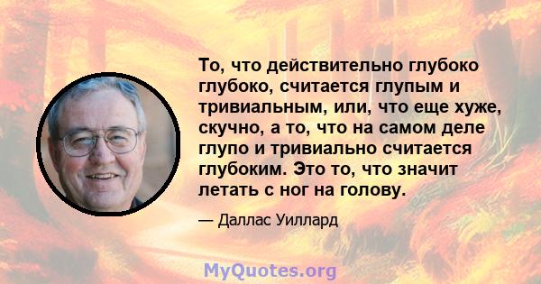 То, что действительно глубоко глубоко, считается глупым и тривиальным, или, что еще хуже, скучно, а то, что на самом деле глупо и тривиально считается глубоким. Это то, что значит летать с ног на голову.