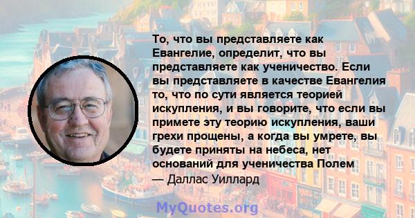 То, что вы представляете как Евангелие, определит, что вы представляете как ученичество. Если вы представляете в качестве Евангелия то, что по сути является теорией искупления, и вы говорите, что если вы примете эту