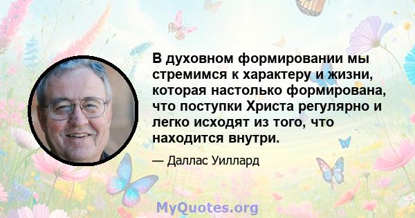 В духовном формировании мы стремимся к характеру и жизни, которая настолько формирована, что поступки Христа регулярно и легко исходят из того, что находится внутри.