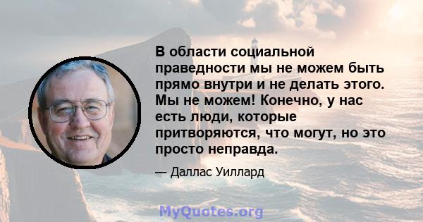 В области социальной праведности мы не можем быть прямо внутри и не делать этого. Мы не можем! Конечно, у нас есть люди, которые притворяются, что могут, но это просто неправда.