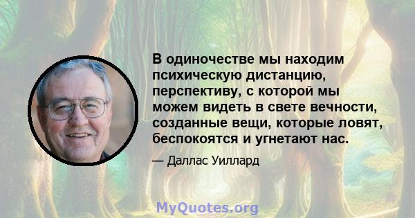 В одиночестве мы находим психическую дистанцию, перспективу, с которой мы можем видеть в свете вечности, созданные вещи, которые ловят, беспокоятся и угнетают нас.