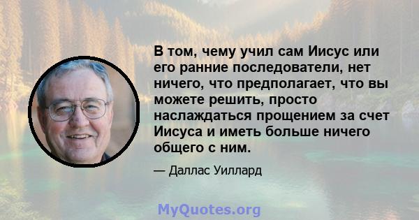 В том, чему учил сам Иисус или его ранние последователи, нет ничего, что предполагает, что вы можете решить, просто наслаждаться прощением за счет Иисуса и иметь больше ничего общего с ним.