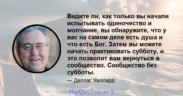 Видите ли, как только вы начали испытывать одиночество и молчание, вы обнаружите, что у вас на самом деле есть душа и что есть Бог. Затем вы можете начать практиковать субботу, и это позволит вам вернуться в сообщество. 