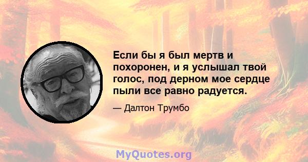 Если бы я был мертв и похоронен, и я услышал твой голос, под дерном мое сердце пыли все равно радуется.