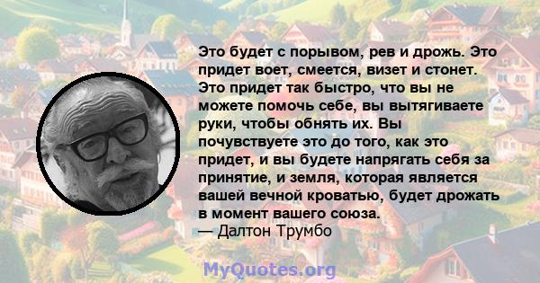 Это будет с порывом, рев и дрожь. Это придет воет, смеется, визет и стонет. Это придет так быстро, что вы не можете помочь себе, вы вытягиваете руки, чтобы обнять их. Вы почувствуете это до того, как это придет, и вы