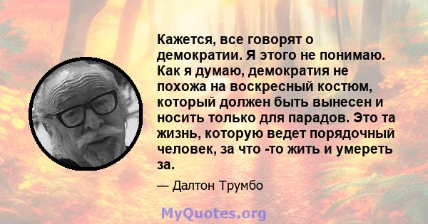 Кажется, все говорят о демократии. Я этого не понимаю. Как я думаю, демократия не похожа на воскресный костюм, который должен быть вынесен и носить только для парадов. Это та жизнь, которую ведет порядочный человек, за