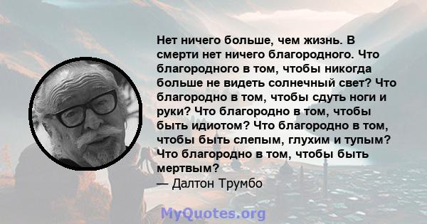 Нет ничего больше, чем жизнь. В смерти нет ничего благородного. Что благородного в том, чтобы никогда больше не видеть солнечный свет? Что благородно в том, чтобы сдуть ноги и руки? Что благородно в том, чтобы быть