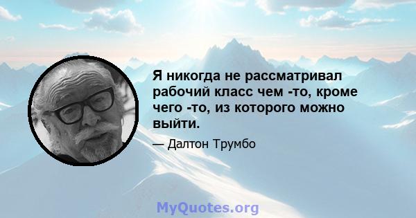 Я никогда не рассматривал рабочий класс чем -то, кроме чего -то, из которого можно выйти.